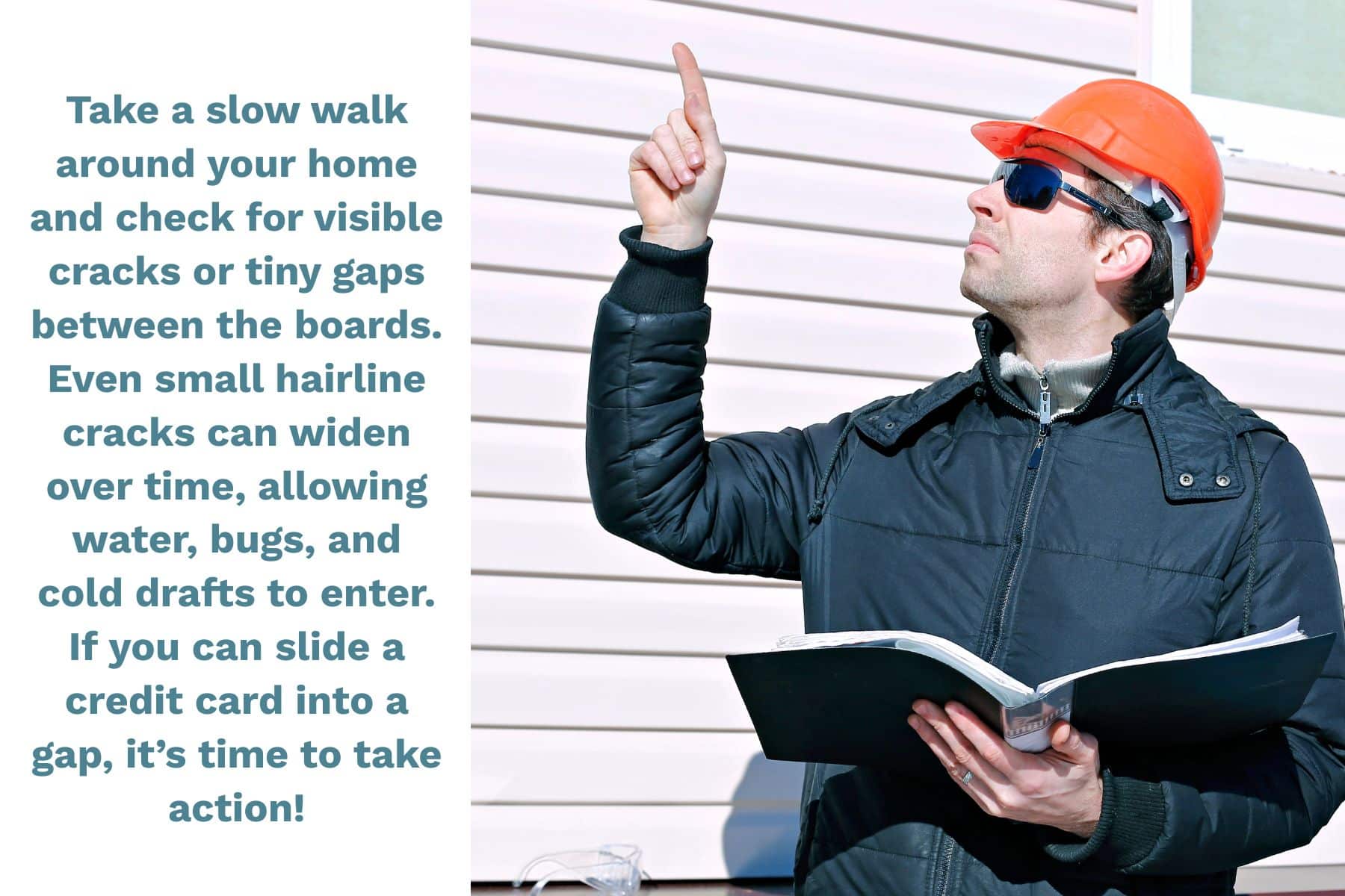 Take a slow walk around your home and check for visible cracks or tiny gaps between the boards. Even small hairline cracks can widen over time, allowing water, bugs, and cold drafts to enter. If you can slide a credit card into a gap, it's time to take action!